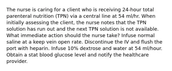 The nurse is caring for a client who is receiving 24-hour total parenteral nutrition (TPN) via a central line at 54 ml/hr. When initially assessing the client, the nurse notes that the TPN solution has run out and the next TPN solution is not available. What immediate action should the nurse take? Infuse normal saline at a keep vein open rate. Discontinue the IV and flush the port with heparin. Infuse 10% dextrose and water at 54 ml/hour. Obtain a stat blood glucose level and notify the healthcare provider.