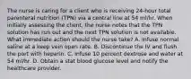 The nurse is caring for a client who is receiving 24-hour total parenteral nutrition (TPN) via a central line at 54 ml/hr. When initially assessing the client, the nurse notes that the TPN solution has run out and the next TPN solution is not available. What immediate action should the nurse take? A. Infuse normal saline at a keep vein open rate. B. Discontinue the IV and flush the port with heparin. C. Infuse 10 percent dextrose and water at 54 ml/hr. D. Obtain a stat blood glucose level and notify the healthcare provider.