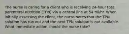 The nurse is caring for a client who is receiving 24-hour total parenteral nutrition (TPN) via a central line at 54 ml/hr. When initially assessing the client, the nurse notes that the TPN solution has run out and the next TPN solution is not available. What immediate action should the nurse take?