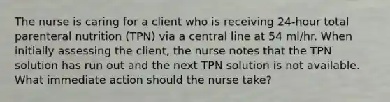 The nurse is caring for a client who is receiving 24-hour total parenteral nutrition (TPN) via a central line at 54 ml/hr. When initially assessing the client, the nurse notes that the TPN solution has run out and the next TPN solution is not available. What immediate action should the nurse take?