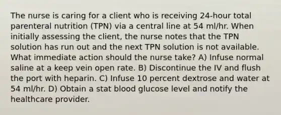 The nurse is caring for a client who is receiving 24-hour total parenteral nutrition (TPN) via a central line at 54 ml/hr. When initially assessing the client, the nurse notes that the TPN solution has run out and the next TPN solution is not available. What immediate action should the nurse take? A) Infuse normal saline at a keep vein open rate. B) Discontinue the IV and flush the port with heparin. C) Infuse 10 percent dextrose and water at 54 ml/hr. D) Obtain a stat blood glucose level and notify the healthcare provider.