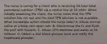 The nurse is caring for a client who is receiving 24-hour total parenteral nutrition (TPN) via a central line at 54 ml/hr. When initially assessing the client, the nurse notes that the TPN solution has run out and the next TPN solution is not available. What immediate action should the nurse take? A. Infuse normal saline at a keep vein open rate. B. Discontinue the IV and flush the port with heparin. C. Infuse 10% dextrose and water at 54 ml/hour. D. Obtain a stat blood glucose level and notify the healthcare provider.