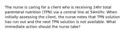 The nurse is caring for a client who is receiving 24hr total parenteral nutrition (TPN) via a central line at 54ml/hr. When initially assessing the client, the nurse notes that TPN solution has run out and the next TPN solution is not available. What immediate action should the nurse take?