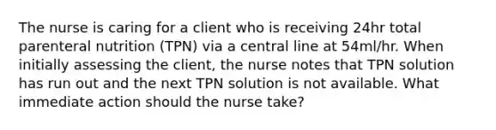 The nurse is caring for a client who is receiving 24hr total parenteral nutrition (TPN) via a central line at 54ml/hr. When initially assessing the client, the nurse notes that TPN solution has run out and the next TPN solution is not available. What immediate action should the nurse take?