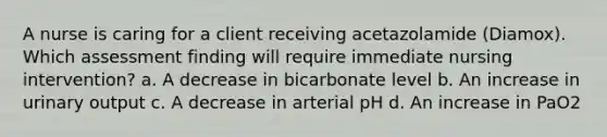 A nurse is caring for a client receiving acetazolamide (Diamox). Which assessment finding will require immediate nursing intervention? a. A decrease in bicarbonate level b. An increase in urinary output c. A decrease in arterial pH d. An increase in PaO2