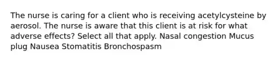 The nurse is caring for a client who is receiving acetylcysteine by aerosol. The nurse is aware that this client is at risk for what adverse effects? Select all that apply. Nasal congestion Mucus plug Nausea Stomatitis Bronchospasm