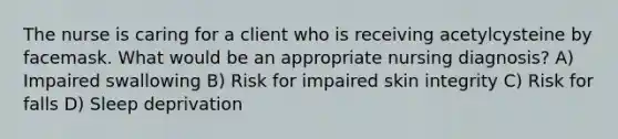 The nurse is caring for a client who is receiving acetylcysteine by facemask. What would be an appropriate nursing diagnosis? A) Impaired swallowing B) Risk for impaired skin integrity C) Risk for falls D) Sleep deprivation