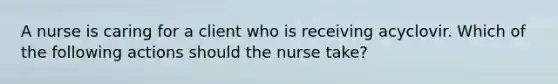 A nurse is caring for a client who is receiving acyclovir. Which of the following actions should the nurse take?