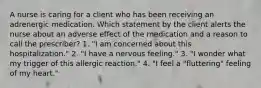 A nurse is caring for a client who has been receiving an adrenergic medication. Which statement by the client alerts the nurse about an adverse effect of the medication and a reason to call the prescriber? 1. "I am concerned about this hospitalization." 2. "I have a nervous feeling." 3. "I wonder what my trigger of this allergic reaction." 4. "I feel a "fluttering" feeling of my heart."