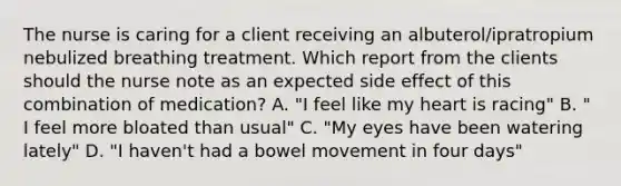 The nurse is caring for a client receiving an albuterol/ipratropium nebulized breathing treatment. Which report from the clients should the nurse note as an expected side effect of this combination of medication? A. "I feel like my heart is racing" B. " I feel more bloated than usual" C. "My eyes have been watering lately" D. "I haven't had a bowel movement in four days"