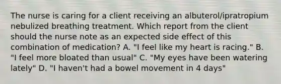 The nurse is caring for a client receiving an albuterol/ipratropium nebulized breathing treatment. Which report from the client should the nurse note as an expected side effect of this combination of medication? A. "I feel like my heart is racing." B. "I feel more bloated than usual" C. "My eyes have been watering lately" D. "I haven't had a bowel movement in 4 days"