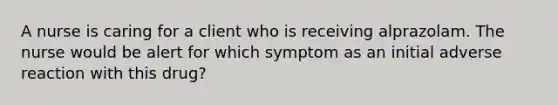 A nurse is caring for a client who is receiving alprazolam. The nurse would be alert for which symptom as an initial adverse reaction with this drug?