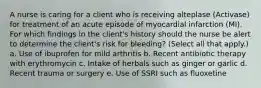 A nurse is caring for a client who is receiving alteplase (Activase) for treatment of an acute episode of myocardial infarction (MI). For which findings in the client's history should the nurse be alert to determine the client's risk for bleeding? (Select all that apply.) a. Use of ibuprofen for mild arthritis b. Recent antibiotic therapy with erythromycin c. Intake of herbals such as ginger or garlic d. Recent trauma or surgery e. Use of SSRI such as fluoxetine