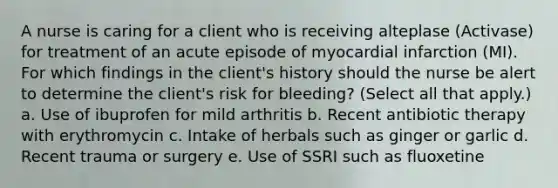 A nurse is caring for a client who is receiving alteplase (Activase) for treatment of an acute episode of myocardial infarction (MI). For which findings in the client's history should the nurse be alert to determine the client's risk for bleeding? (Select all that apply.) a. Use of ibuprofen for mild arthritis b. Recent antibiotic therapy with erythromycin c. Intake of herbals such as ginger or garlic d. Recent trauma or surgery e. Use of SSRI such as fluoxetine