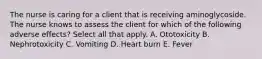 The nurse is caring for a client that is receiving aminoglycoside. The nurse knows to assess the client for which of the following adverse effects? Select all that apply. A. Ototoxicity B. Nephrotoxicity C. Vomiting D. Heart burn E. Fever