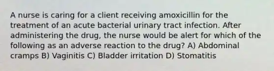 A nurse is caring for a client receiving amoxicillin for the treatment of an acute bacterial urinary tract infection. After administering the drug, the nurse would be alert for which of the following as an adverse reaction to the drug? A) Abdominal cramps B) Vaginitis C) Bladder irritation D) Stomatitis