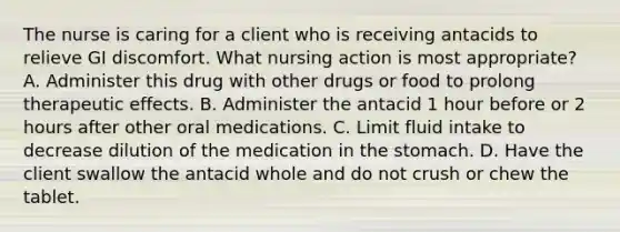 The nurse is caring for a client who is receiving antacids to relieve GI discomfort. What nursing action is most appropriate? A. Administer this drug with other drugs or food to prolong therapeutic effects. B. Administer the antacid 1 hour before or 2 hours after other oral medications. C. Limit fluid intake to decrease dilution of the medication in the stomach. D. Have the client swallow the antacid whole and do not crush or chew the tablet.