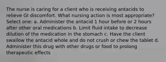 The nurse is caring for a client who is receiving antacids to relieve GI discomfort. What nursing action is most appropriate? Select one: a. Administer the antacid 1 hour before or 2 hours after other oral medications b. Limit fluid intake to decrease dilution of the medication in the stomach c. Have the client swallow the antacid whole and do not crush or chew the tablet d. Administer this drug with other drugs or food to prolong therapeutic effects