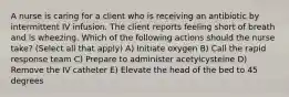 A nurse is caring for a client who is receiving an antibiotic by intermittent IV infusion. The client reports feeling short of breath and is wheezing. Which of the following actions should the nurse take? (Select all that apply) A) Initiate oxygen B) Call the rapid response team C) Prepare to administer acetylcysteine D) Remove the IV catheter E) Elevate the head of the bed to 45 degrees