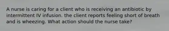 A nurse is caring for a client who is receiving an antibiotic by intermittent IV infusion. the client reports feeling short of breath and is wheezing. What action should the nurse take?