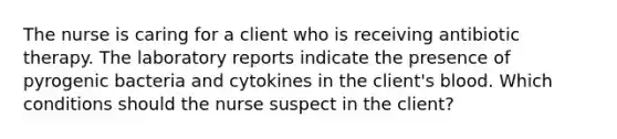 The nurse is caring for a client who is receiving antibiotic therapy. The laboratory reports indicate the presence of pyrogenic bacteria and cytokines in the client's blood. Which conditions should the nurse suspect in the client?