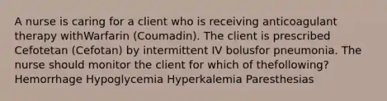 A nurse is caring for a client who is receiving anticoagulant therapy withWarfarin (Coumadin). The client is prescribed Cefotetan (Cefotan) by intermittent IV bolusfor pneumonia. The nurse should monitor the client for which of thefollowing? Hemorrhage Hypoglycemia Hyperkalemia Paresthesias