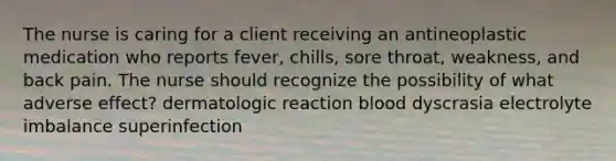 The nurse is caring for a client receiving an antineoplastic medication who reports fever, chills, sore throat, weakness, and back pain. The nurse should recognize the possibility of what adverse effect? dermatologic reaction blood dyscrasia electrolyte imbalance superinfection