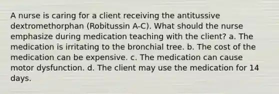 A nurse is caring for a client receiving the antitussive dextromethorphan (Robitussin A-C). What should the nurse emphasize during medication teaching with the client? a. The medication is irritating to the bronchial tree. b. The cost of the medication can be expensive. c. The medication can cause motor dysfunction. d. The client may use the medication for 14 days.