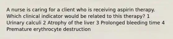 A nurse is caring for a client who is receiving aspirin therapy. Which clinical indicator would be related to this therapy? 1 Urinary calculi 2 Atrophy of the liver 3 Prolonged bleeding time 4 Premature erythrocyte destruction