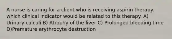 A nurse is caring for a client who is receiving aspirin therapy. which clinical indicator would be related to this therapy. A) Urinary calculi B) Atrophy of the liver C) Prolonged bleeding time D)Premature erythrocyte destruction