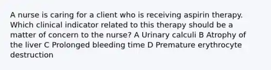 A nurse is caring for a client who is receiving aspirin therapy. Which clinical indicator related to this therapy should be a matter of concern to the nurse? A Urinary calculi B Atrophy of the liver C Prolonged bleeding time D Premature erythrocyte destruction