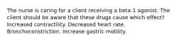 The nurse is caring for a client receiving a beta-1 agonist. The client should be aware that these drugs cause which effect? Increased contractility. Decreased heart rate. Bronchoconstriction. Increase gastric motility.