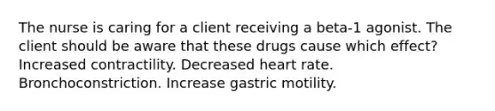 The nurse is caring for a client receiving a beta-1 agonist. The client should be aware that these drugs cause which effect? Increased contractility. Decreased heart rate. Bronchoconstriction. Increase gastric motility.