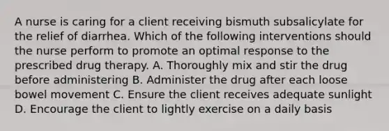 A nurse is caring for a client receiving bismuth subsalicylate for the relief of diarrhea. Which of the following interventions should the nurse perform to promote an optimal response to the prescribed drug therapy. A. Thoroughly mix and stir the drug before administering B. Administer the drug after each loose bowel movement C. Ensure the client receives adequate sunlight D. Encourage the client to lightly exercise on a daily basis