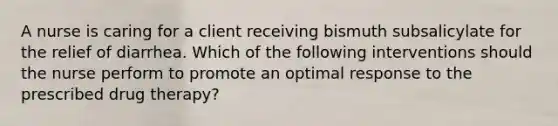 A nurse is caring for a client receiving bismuth subsalicylate for the relief of diarrhea. Which of the following interventions should the nurse perform to promote an optimal response to the prescribed drug therapy?