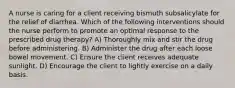 A nurse is caring for a client receiving bismuth subsalicylate for the relief of diarrhea. Which of the following interventions should the nurse perform to promote an optimal response to the prescribed drug therapy? A) Thoroughly mix and stir the drug before administering. B) Administer the drug after each loose bowel movement. C) Ensure the client receives adequate sunlight. D) Encourage the client to lightly exercise on a daily basis.