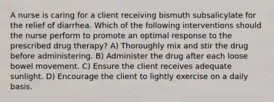 A nurse is caring for a client receiving bismuth subsalicylate for the relief of diarrhea. Which of the following interventions should the nurse perform to promote an optimal response to the prescribed drug therapy? A) Thoroughly mix and stir the drug before administering. B) Administer the drug after each loose bowel movement. C) Ensure the client receives adequate sunlight. D) Encourage the client to lightly exercise on a daily basis.