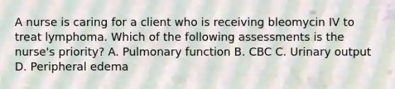 A nurse is caring for a client who is receiving bleomycin IV to treat lymphoma. Which of the following assessments is the nurse's priority? A. Pulmonary function B. CBC C. Urinary output D. Peripheral edema