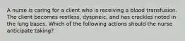 A nurse is caring for a client who is receiving a blood transfusion. The client becomes restless, dyspneic, and has crackles noted in the lung bases. Which of the following actions should the nurse anticipate taking?