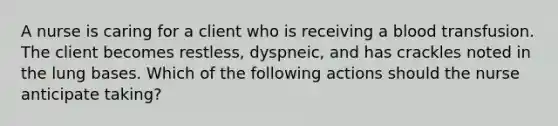 A nurse is caring for a client who is receiving a blood transfusion. The client becomes restless, dyspneic, and has crackles noted in the lung bases. Which of the following actions should the nurse anticipate taking?