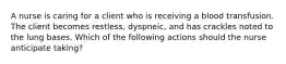 A nurse is caring for a client who is receiving a blood transfusion. The client becomes restless, dyspneic, and has crackles noted to the lung bases. Which of the following actions should the nurse anticipate taking?