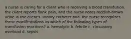 a nurse is caring for a client who is receiving a blood transfusion. the client reports flank pain, and the nurse notes reddish-brown urine in the client's urinary catheter bad. the nurse recognizes these manifestations as which of the following types of transfusion reactions? a. hemolytic b. febrile c. circulatory overload d. sepsis