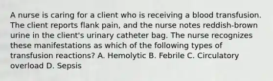 A nurse is caring for a client who is receiving a blood transfusion. The client reports flank pain, and the nurse notes reddish-brown urine in the client's urinary catheter bag. The nurse recognizes these manifestations as which of the following types of transfusion reactions? A. Hemolytic B. Febrile C. Circulatory overload D. Sepsis