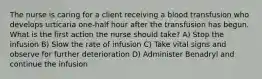 The nurse is caring for a client receiving a blood transfusion who develops urticaria one-half hour after the transfusion has begun. What is the first action the nurse should take? A) Stop the infusion B) Slow the rate of infusion C) Take vital signs and observe for further deterioration D) Administer Benadryl and continue the infusion