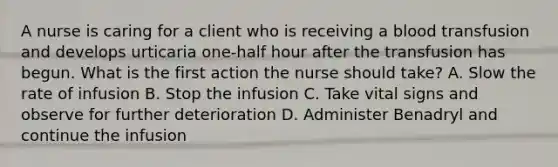 A nurse is caring for a client who is receiving a blood transfusion and develops urticaria one-half hour after the transfusion has begun. What is the first action the nurse should take? A. Slow the rate of infusion B. Stop the infusion C. Take vital signs and observe for further deterioration D. Administer Benadryl and continue the infusion