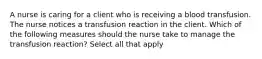 A nurse is caring for a client who is receiving a blood transfusion. The nurse notices a transfusion reaction in the client. Which of the following measures should the nurse take to manage the transfusion reaction? Select all that apply