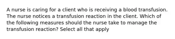 A nurse is caring for a client who is receiving a blood transfusion. The nurse notices a transfusion reaction in the client. Which of the following measures should the nurse take to manage the transfusion reaction? Select all that apply