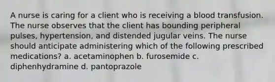 A nurse is caring for a client who is receiving a blood transfusion. The nurse observes that the client has bounding peripheral pulses, hypertension, and distended jugular veins. The nurse should anticipate administering which of the following prescribed medications? a. acetaminophen b. furosemide c. diphenhydramine d. pantoprazole