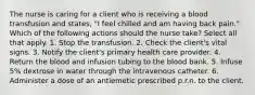 The nurse is caring for a client who is receiving a blood transfusion and states, "I feel chilled and am having back pain." Which of the following actions should the nurse take? Select all that apply. 1. Stop the transfusion. 2. Check the client's vital signs. 3. Notify the client's primary health care provider. 4. Return the blood and infusion tubing to the blood bank. 5. Infuse 5% dextrose in water through the intravenous catheter. 6. Administer a dose of an antiemetic prescribed p.r.n. to the client.