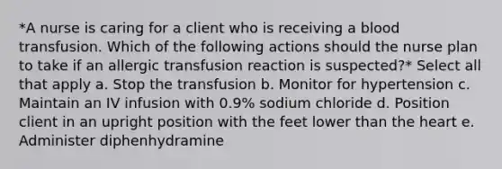 *A nurse is caring for a client who is receiving a blood transfusion. Which of the following actions should the nurse plan to take if an allergic transfusion reaction is suspected?* Select all that apply a. Stop the transfusion b. Monitor for hypertension c. Maintain an IV infusion with 0.9% sodium chloride d. Position client in an upright position with the feet lower than <a href='https://www.questionai.com/knowledge/kya8ocqc6o-the-heart' class='anchor-knowledge'>the heart</a> e. Administer diphenhydramine